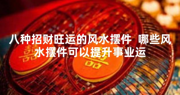 八种招财旺运的风水摆件  哪些风水摆件可以提升事业运